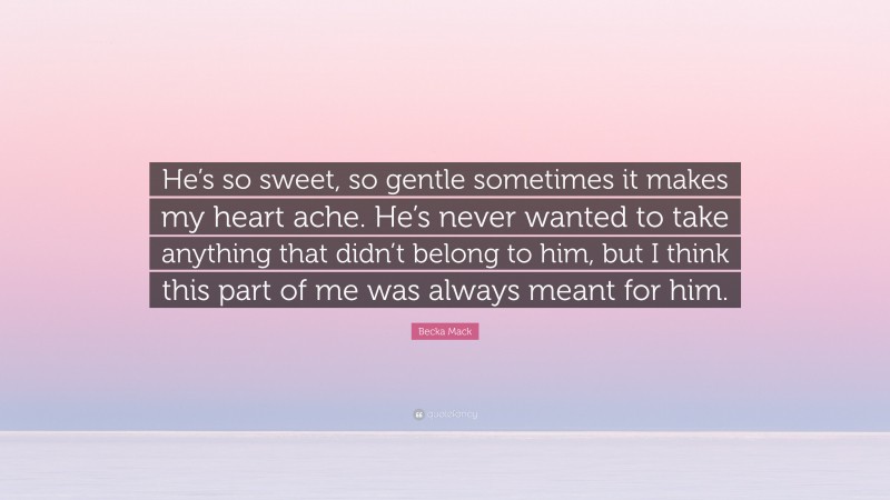 Becka Mack Quote: “He’s so sweet, so gentle sometimes it makes my heart ache. He’s never wanted to take anything that didn’t belong to him, but I think this part of me was always meant for him.”