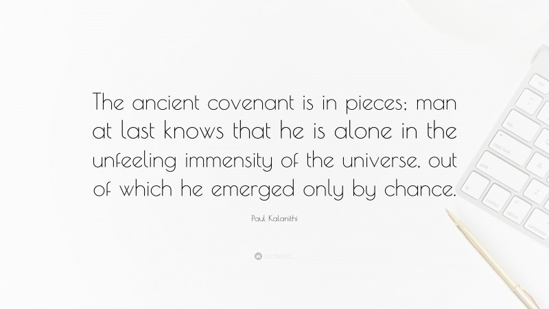 Paul Kalanithi Quote: “The ancient covenant is in pieces; man at last knows that he is alone in the unfeeling immensity of the universe, out of which he emerged only by chance.”