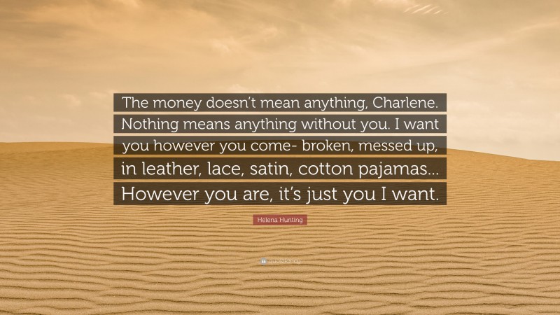 Helena Hunting Quote: “The money doesn’t mean anything, Charlene. Nothing means anything without you. I want you however you come- broken, messed up, in leather, lace, satin, cotton pajamas... However you are, it’s just you I want.”