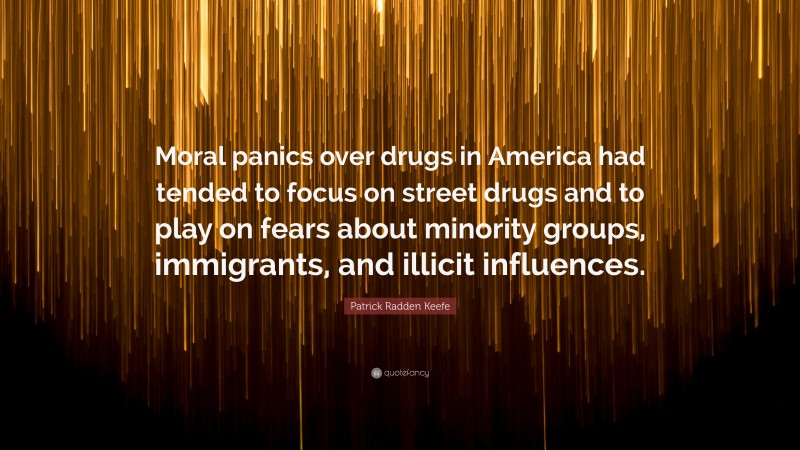 Patrick Radden Keefe Quote: “Moral panics over drugs in America had tended to focus on street drugs and to play on fears about minority groups, immigrants, and illicit influences.”