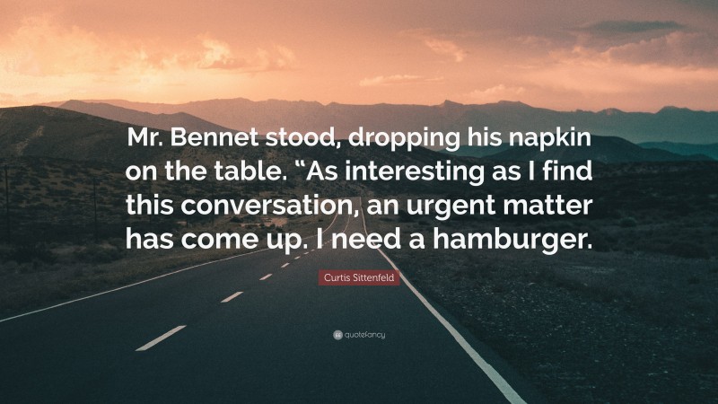 Curtis Sittenfeld Quote: “Mr. Bennet stood, dropping his napkin on the table. “As interesting as I find this conversation, an urgent matter has come up. I need a hamburger.”