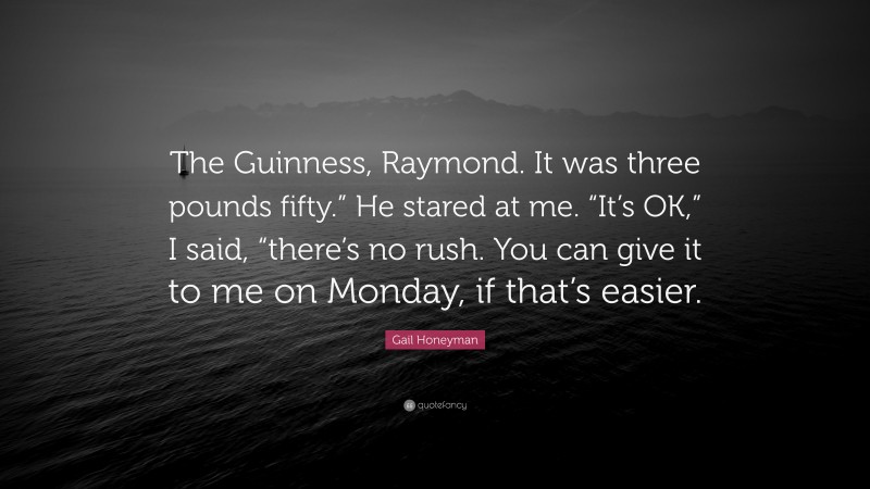 Gail Honeyman Quote: “The Guinness, Raymond. It was three pounds fifty.” He stared at me. “It’s OK,” I said, “there’s no rush. You can give it to me on Monday, if that’s easier.”