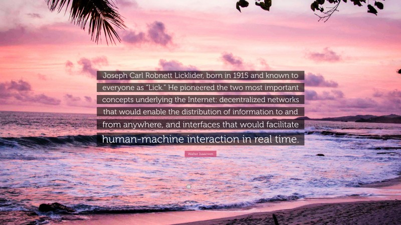 Walter Isaacson Quote: “Joseph Carl Robnett Licklider, born in 1915 and known to everyone as “Lick.” He pioneered the two most important concepts underlying the Internet: decentralized networks that would enable the distribution of information to and from anywhere, and interfaces that would facilitate human-machine interaction in real time.”