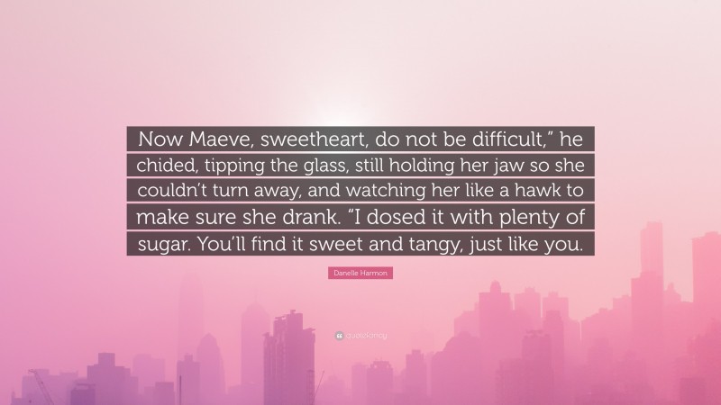 Danelle Harmon Quote: “Now Maeve, sweetheart, do not be difficult,” he chided, tipping the glass, still holding her jaw so she couldn’t turn away, and watching her like a hawk to make sure she drank. “I dosed it with plenty of sugar. You’ll find it sweet and tangy, just like you.”
