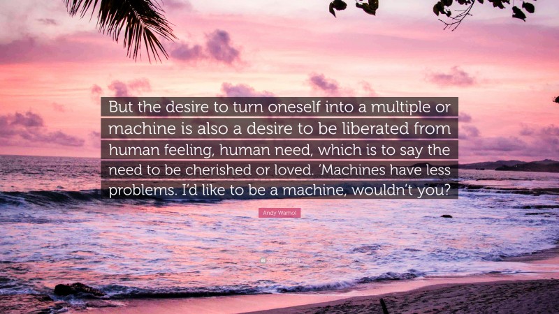 Andy Warhol Quote: “But the desire to turn oneself into a multiple or machine is also a desire to be liberated from human feeling, human need, which is to say the need to be cherished or loved. ‘Machines have less problems. I’d like to be a machine, wouldn’t you?”