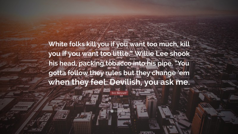 Brit Bennett Quote: “White folks kill you if you want too much, kill you if you want too little.” Willie Lee shook his head, packing tobacco into his pipe. “You gotta follow they rules but they change ’em when they feel. Devilish, you ask me.”