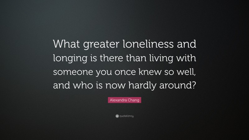 Alexandra Chang Quote: “What greater loneliness and longing is there than living with someone you once knew so well, and who is now hardly around?”