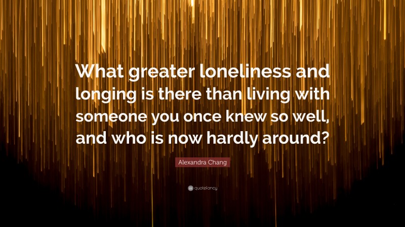 Alexandra Chang Quote: “What greater loneliness and longing is there than living with someone you once knew so well, and who is now hardly around?”