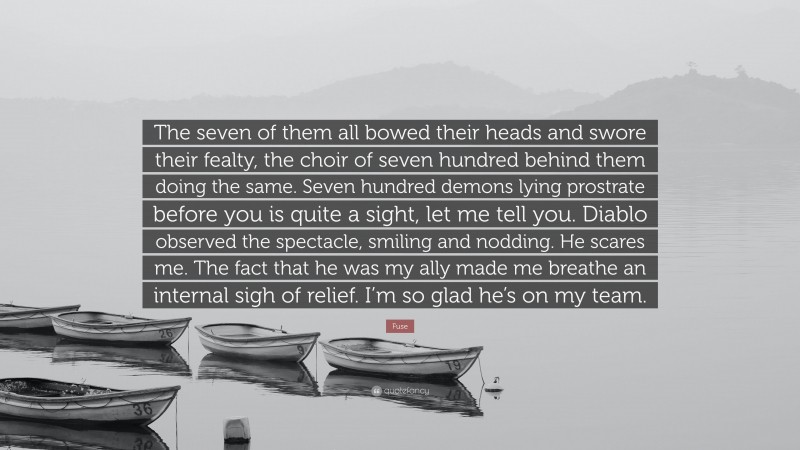 Fuse Quote: “The seven of them all bowed their heads and swore their fealty, the choir of seven hundred behind them doing the same. Seven hundred demons lying prostrate before you is quite a sight, let me tell you. Diablo observed the spectacle, smiling and nodding. He scares me. The fact that he was my ally made me breathe an internal sigh of relief. I’m so glad he’s on my team.”