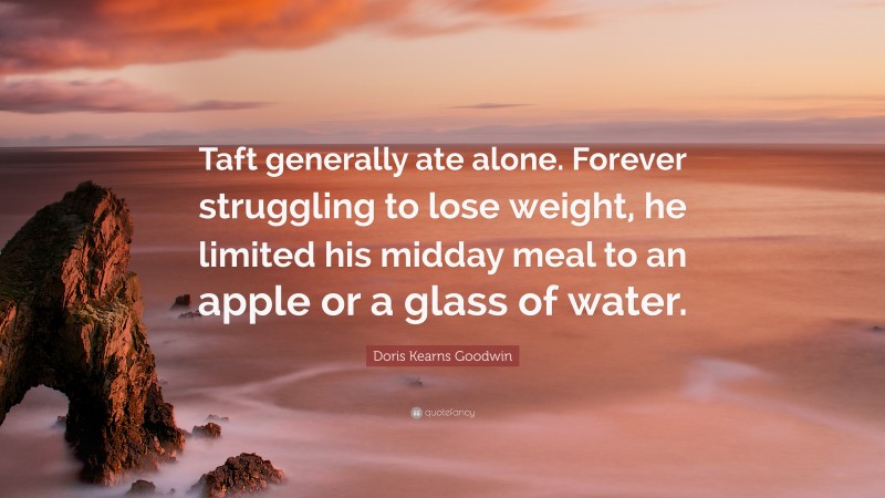 Doris Kearns Goodwin Quote: “Taft generally ate alone. Forever struggling to lose weight, he limited his midday meal to an apple or a glass of water.”