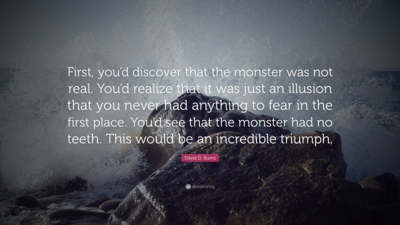 David D. Burns Quote: “First, you’d discover that the monster was not real. You’d realize that it was just an illusion that you never had anything to fear in the first place. You’d see that the monster had no teeth. This would be an incredible triumph.”