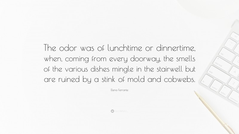 Elena Ferrante Quote: “The odor was of lunchtime or dinnertime, when, coming from every doorway, the smells of the various dishes mingle in the stairwell but are ruined by a stink of mold and cobwebs.”