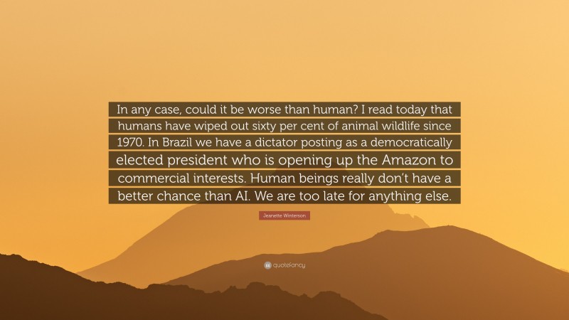 Jeanette Winterson Quote: “In any case, could it be worse than human? I read today that humans have wiped out sixty per cent of animal wildlife since 1970. In Brazil we have a dictator posting as a democratically elected president who is opening up the Amazon to commercial interests. Human beings really don’t have a better chance than AI. We are too late for anything else.”