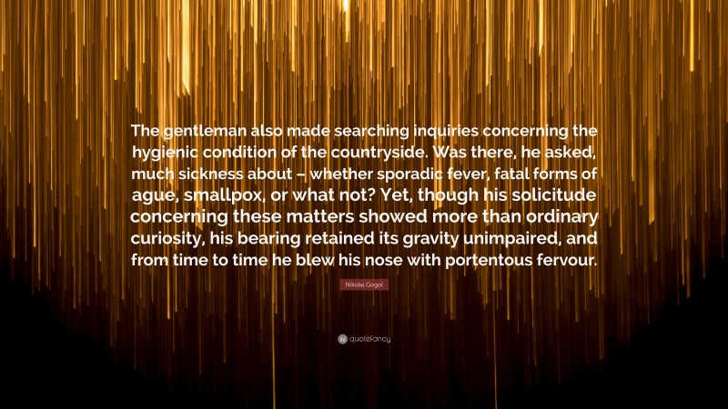 Nikolai Gogol Quote: “The gentleman also made searching inquiries concerning the hygienic condition of the countryside. Was there, he asked, much sickness about – whether sporadic fever, fatal forms of ague, smallpox, or what not? Yet, though his solicitude concerning these matters showed more than ordinary curiosity, his bearing retained its gravity unimpaired, and from time to time he blew his nose with portentous fervour.”