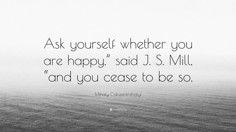 Mihaly Csikszentmihalyi Quote: “Ask yourself whether you are happy,” said J. S. Mill, “and you cease to be so.”