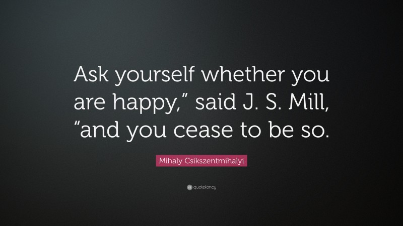 Mihaly Csikszentmihalyi Quote: “Ask yourself whether you are happy,” said J. S. Mill, “and you cease to be so.”