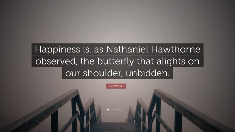 Eric Weiner Quote: “Happiness is, as Nathaniel Hawthorne observed, the butterfly that alights on our shoulder, unbidden.”