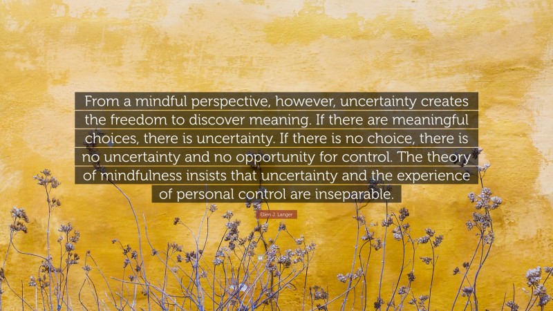 Ellen J. Langer Quote: “From a mindful perspective, however, uncertainty creates the freedom to discover meaning. If there are meaningful choices, there is uncertainty. If there is no choice, there is no uncertainty and no opportunity for control. The theory of mindfulness insists that uncertainty and the experience of personal control are inseparable.”