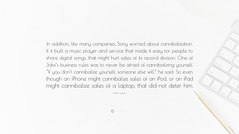 Walter Isaacson Quote: “In addition, like many companies, Sony worried about cannibalization. If it built a music player and service that made it easy for people to share digital songs, that might hurt sales of its record division. One of Jobs’s business rules was to never be afraid of cannibalizing yourself. “If you don’t cannibalize yourself, someone else will,” he said. So even though an iPhone might cannibalize sales of an iPod, or an iPad might cannibalize sales of a laptop, that did not deter him.”