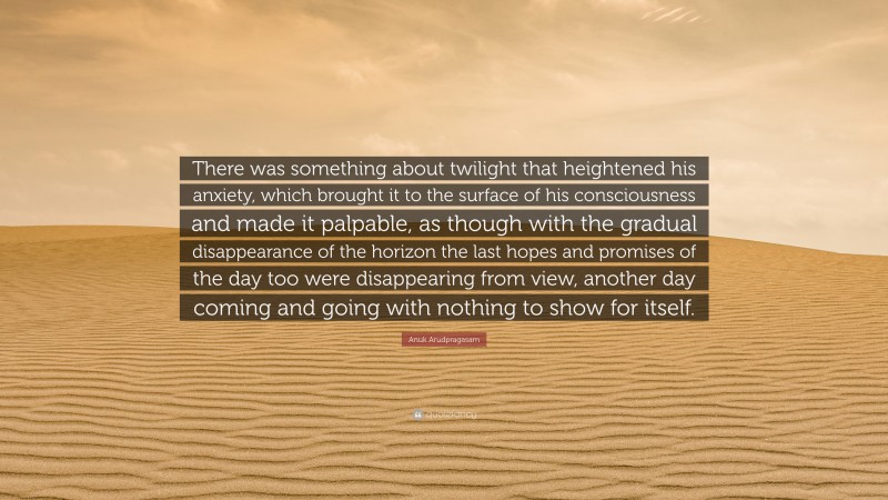 Anuk Arudpragasam Quote: “There was something about twilight that heightened his anxiety, which brought it to the surface of his consciousness and made it palpable, as though with the gradual disappearance of the horizon the last hopes and promises of the day too were disappearing from view, another day coming and going with nothing to show for itself.”