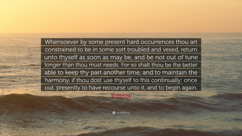 Marcus Aurelius Quote: “Whensoever by some present hard occurrences thou art constrained to be in some sort troubled and vexed, return unto thyself as soon as may be, and be not out of tune longer than thou must needs. For so shalt thou be the better able to keep thy part another time, and to maintain the harmony, if thou dost use thyself to this continually; once out, presently to have recourse unto it, and to begin again.”