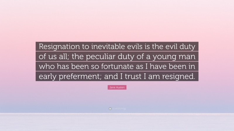 Jane Austen Quote: “Resignation to inevitable evils is the evil duty of us all; the peculiar duty of a young man who has been so fortunate as I have been in early preferment; and I trust I am resigned.”