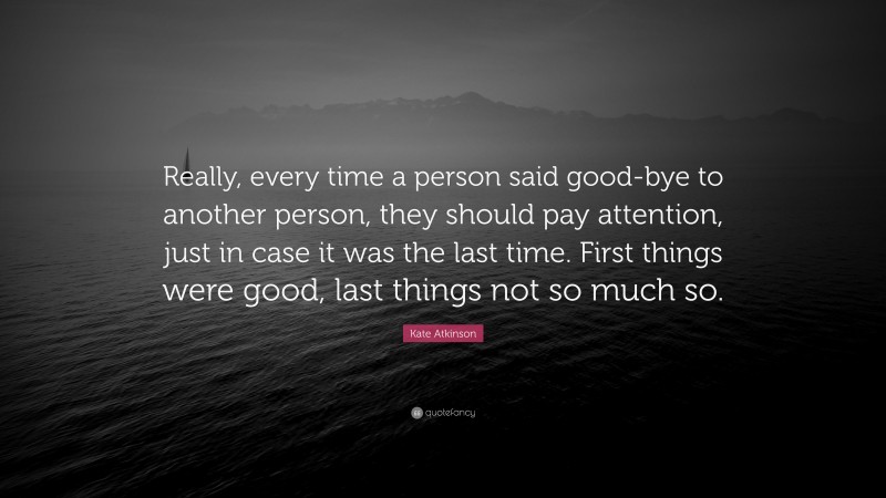 Kate Atkinson Quote: “Really, every time a person said good-bye to another person, they should pay attention, just in case it was the last time. First things were good, last things not so much so.”