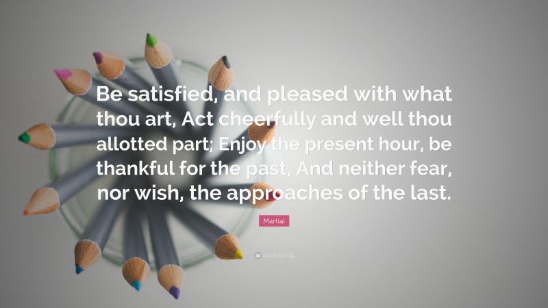 Martial Quote: “Be satisfied, and pleased with what thou art, Act cheerfully and well thou allotted part; Enjoy the present hour, be thankful for the past, And neither fear, nor wish, the approaches of the last.”