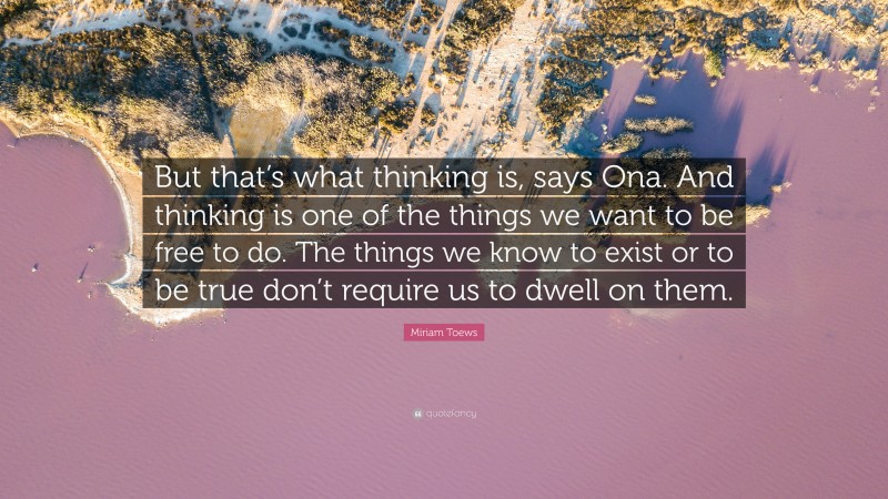 Miriam Toews Quote: “But that’s what thinking is, says Ona. And thinking is one of the things we want to be free to do. The things we know to exist or to be true don’t require us to dwell on them.”