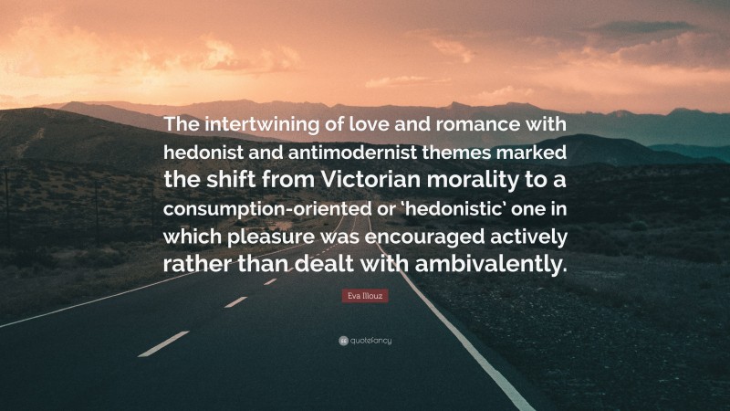 Eva Illouz Quote: “The intertwining of love and romance with hedonist and antimodernist themes marked the shift from Victorian morality to a consumption-oriented or ‘hedonistic’ one in which pleasure was encouraged actively rather than dealt with ambivalently.”