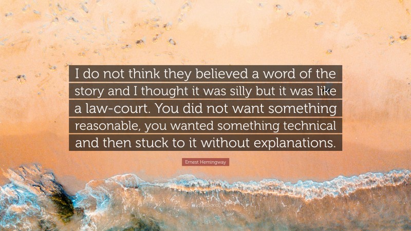 Ernest Hemingway Quote: “I do not think they believed a word of the story and I thought it was silly but it was like a law-court. You did not want something reasonable, you wanted something technical and then stuck to it without explanations.”