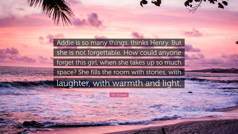 V.E. Schwab Quote: “Addie is so many things, thinks Henry. But she is not forgettable. How could anyone forget this girl, when she takes up so much space? She fills the room with stories, with laughter, with warmth and light.”