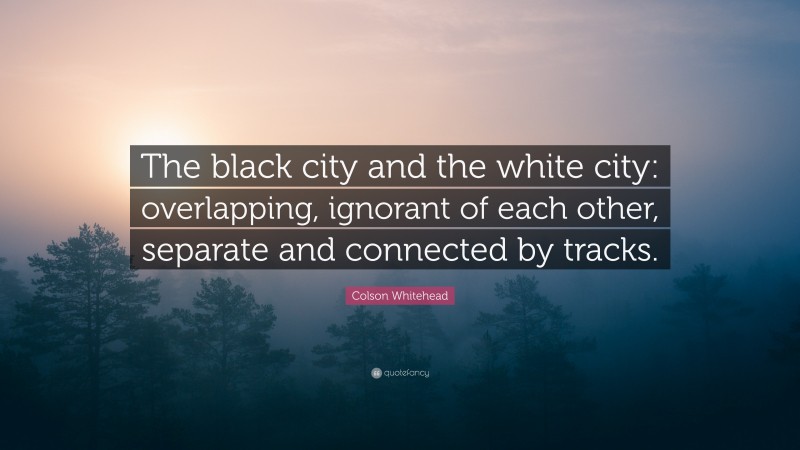 Colson Whitehead Quote: “The black city and the white city: overlapping, ignorant of each other, separate and connected by tracks.”