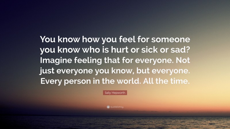 Sally Hepworth Quote: “You know how you feel for someone you know who is hurt or sick or sad? Imagine feeling that for everyone. Not just everyone you know, but everyone. Every person in the world. All the time.”