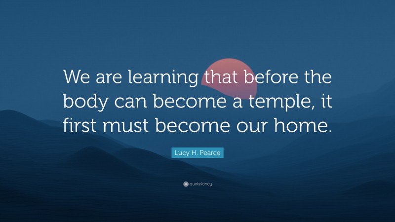 Lucy H. Pearce Quote: “We are learning that before the body can become a temple, it first must become our home.”