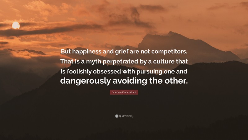 Joanne Cacciatore Quote: “But happiness and grief are not competitors. That is a myth perpetrated by a culture that is foolishly obsessed with pursuing one and dangerously avoiding the other.”