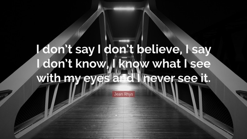 Jean Rhys Quote: “I don’t say I don’t believe, I say I don’t know, I know what I see with my eyes and I never see it.”