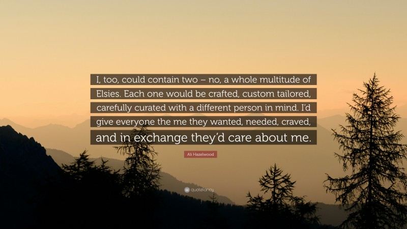 Ali Hazelwood Quote: “I, too, could contain two – no, a whole multitude of Elsies. Each one would be crafted, custom tailored, carefully curated with a different person in mind. I’d give everyone the me they wanted, needed, craved, and in exchange they’d care about me.”