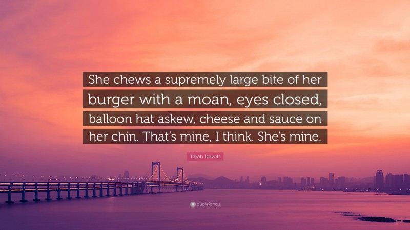 Tarah Dewitt Quote: “She chews a supremely large bite of her burger with a moan, eyes closed, balloon hat askew, cheese and sauce on her chin. That’s mine, I think. She’s mine.”