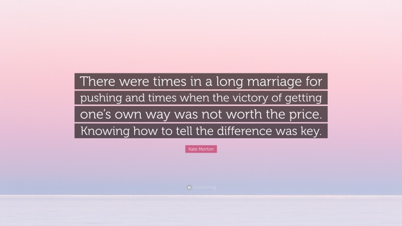 Kate Morton Quote: “There were times in a long marriage for pushing and times when the victory of getting one’s own way was not worth the price. Knowing how to tell the difference was key.”