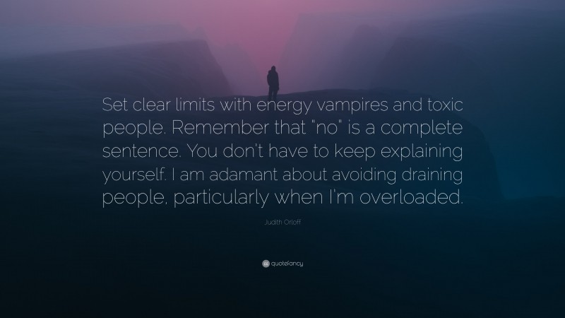 Judith Orloff Quote: “Set clear limits with energy vampires and toxic people. Remember that “no” is a complete sentence. You don’t have to keep explaining yourself. I am adamant about avoiding draining people, particularly when I’m overloaded.”