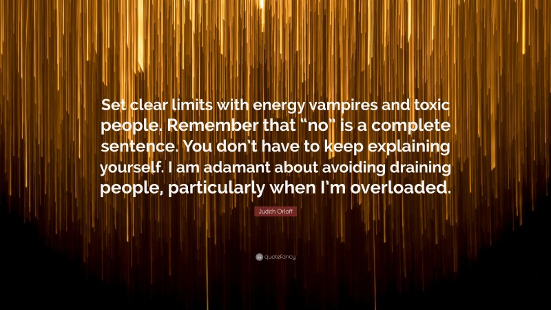 Judith Orloff Quote: “Set clear limits with energy vampires and toxic people. Remember that “no” is a complete sentence. You don’t have to keep explaining yourself. I am adamant about avoiding draining people, particularly when I’m overloaded.”