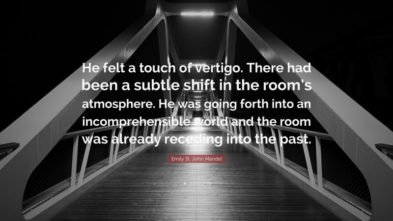 Emily St. John Mandel Quote: “He felt a touch of vertigo. There had been a subtle shift in the room’s atmosphere. He was going forth into an incomprehensible world and the room was already receding into the past.”