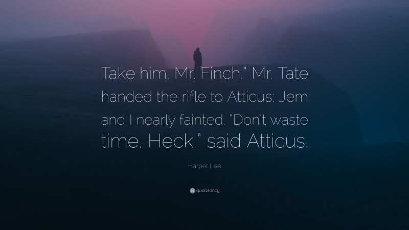 Harper Lee Quote: “Take him, Mr. Finch.” Mr. Tate handed the rifle to Atticus; Jem and I nearly fainted. “Don’t waste time, Heck,” said Atticus.”