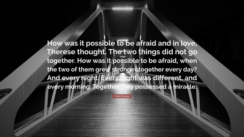 Claire Morgan Quote: “How was it possible to be afraid and in love, Therese thought. The two things did not go together. How was it possible to be afraid, when the two of them grew stronger together every day? And every night. Every night was different, and every morning. Together they possessed a miracle.”