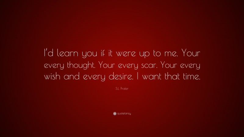 S.L. Prater Quote: “I’d learn you if it were up to me. Your every thought. Your every scar. Your every wish and every desire. I want that time.”