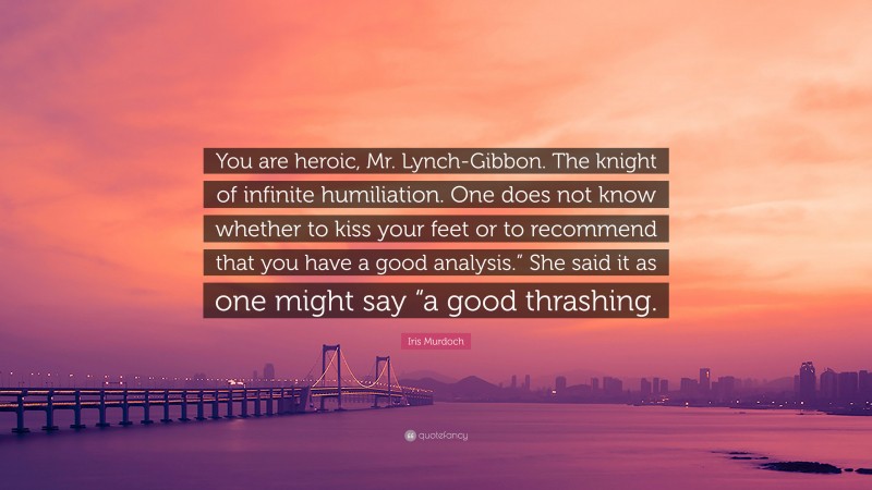 Iris Murdoch Quote: “You are heroic, Mr. Lynch-Gibbon. The knight of infinite humiliation. One does not know whether to kiss your feet or to recommend that you have a good analysis.” She said it as one might say “a good thrashing.”