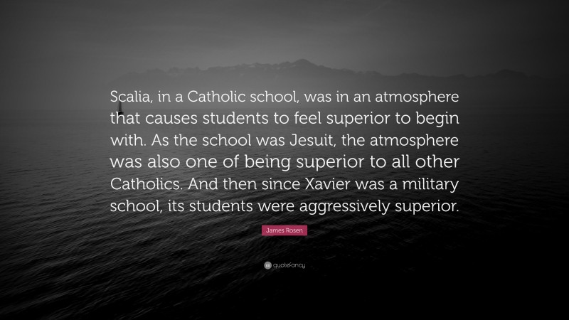 James Rosen Quote: “Scalia, in a Catholic school, was in an atmosphere that causes students to feel superior to begin with. As the school was Jesuit, the atmosphere was also one of being superior to all other Catholics. And then since Xavier was a military school, its students were aggressively superior.”