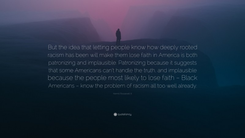 Kermit Roosevelt III Quote: “But the idea that letting people know how deeply rooted racism has been will make them lose faith in America is both patronizing and implausible. Patronizing because it suggests that some Americans can’t handle the truth, and implausible because the people most likely to lose faith – Black Americans – know the problem of racism all too well already.”