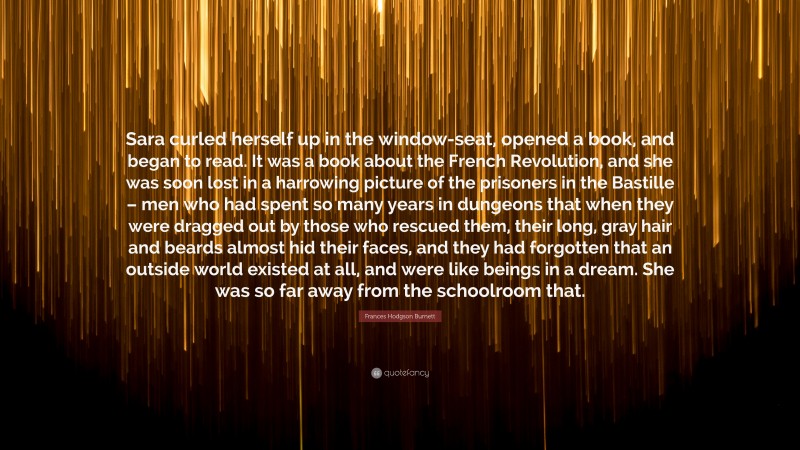 Frances Hodgson Burnett Quote: “Sara curled herself up in the window-seat, opened a book, and began to read. It was a book about the French Revolution, and she was soon lost in a harrowing picture of the prisoners in the Bastille – men who had spent so many years in dungeons that when they were dragged out by those who rescued them, their long, gray hair and beards almost hid their faces, and they had forgotten that an outside world existed at all, and were like beings in a dream. She was so far away from the schoolroom that.”
